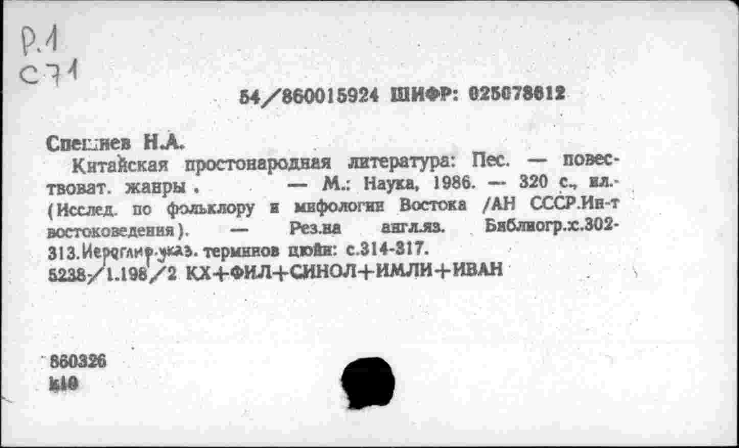 ﻿Р.4
54/860015924 ШИФР: 025078812
Спегнев НА.
Китайская простонародная литература: Пес. — повес-твоват. жанры .	— М.: Наука, 1986. — 320 сп ил.-
(Исслед. по фольклору и мифологии Востока /АН СССР.Ин-т востоковедения). “• Рез.на англлз. Библиогр.х.302-313.Иемгливукаэ. терминов цюйи: с.314-317.
5238/1.198/2 КХ+ФИЛ+СИНОЛ+ИМЛИ4-ИВАН
860326 ДО